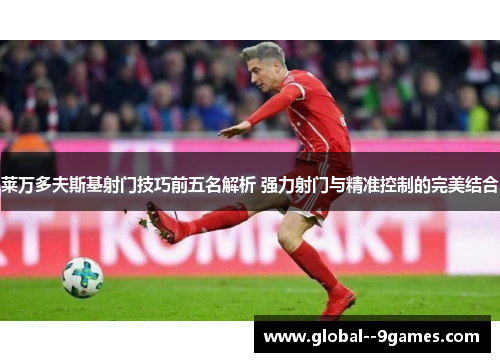 莱万多夫斯基射门技巧前五名解析 强力射门与精准控制的完美结合