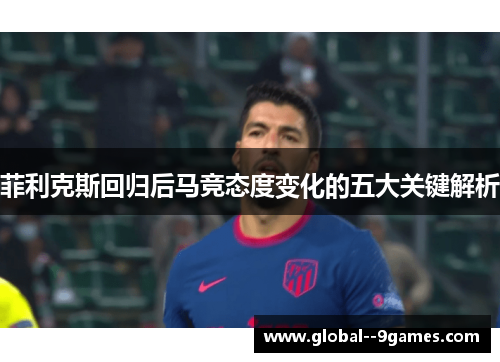 菲利克斯回归后马竞态度变化的五大关键解析