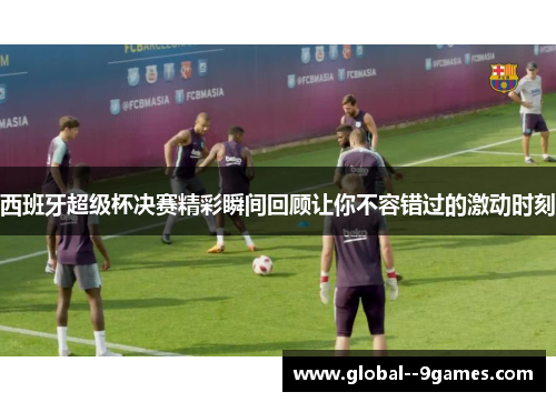 西班牙超级杯决赛精彩瞬间回顾让你不容错过的激动时刻