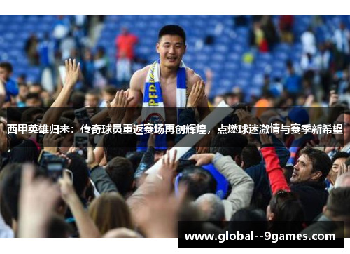 西甲英雄归来：传奇球员重返赛场再创辉煌，点燃球迷激情与赛季新希望