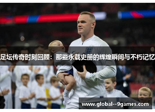足坛传奇时刻回顾：那些永载史册的辉煌瞬间与不朽记忆
