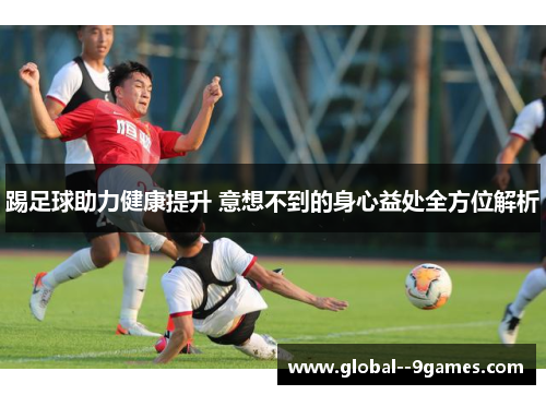 踢足球助力健康提升 意想不到的身心益处全方位解析