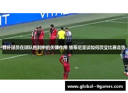 替补球员在球队胜利中的关键作用 维蒂尼亚谈如何改变比赛走势