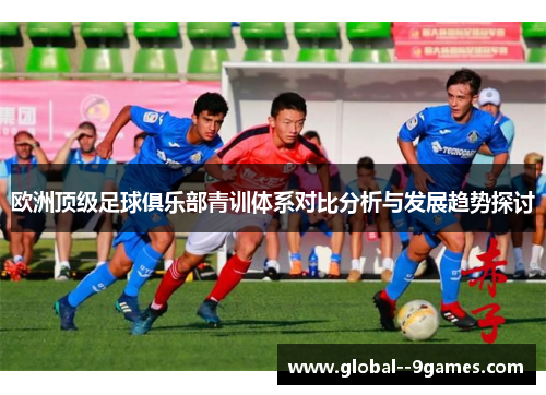 欧洲顶级足球俱乐部青训体系对比分析与发展趋势探讨